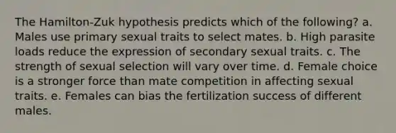 The Hamilton-Zuk hypothesis predicts which of the following? a. Males use primary sexual traits to select mates. b. High parasite loads reduce the expression of secondary sexual traits. c. The strength of sexual selection will vary over time. d. Female choice is a stronger force than mate competition in affecting sexual traits. e. Females can bias the fertilization success of different males.