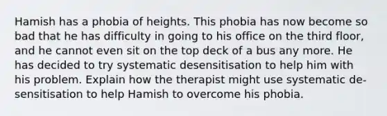 Hamish has a phobia of heights. This phobia has now become so bad that he has difficulty in going to his office on the third floor, and he cannot even sit on the top deck of a bus any more. He has decided to try systematic desensitisation to help him with his problem. Explain how the therapist might use systematic de-sensitisation to help Hamish to overcome his phobia.