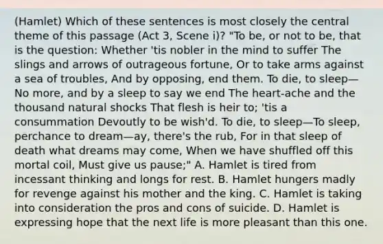 (Hamlet) Which of these sentences is most closely the central theme of this passage (Act 3, Scene i)? "To be, or not to be, that is the question: Whether 'tis nobler in the mind to suffer The slings and arrows of outrageous fortune, Or to take arms against a sea of troubles, And by opposing, end them. To die, to sleep—No more, and by a sleep to say we end The heart-ache and the thousand natural shocks That flesh is heir to; 'tis a consummation Devoutly to be wish'd. To die, to sleep—To sleep, perchance to dream—ay, there's the rub, For in that sleep of death what dreams may come, When we have shuffled off this mortal coil, Must give us pause;" A. Hamlet is tired from incessant thinking and longs for rest. B. Hamlet hungers madly for revenge against his mother and the king. C. Hamlet is taking into consideration the pros and cons of suicide. D. Hamlet is expressing hope that the next life is more pleasant than this one.