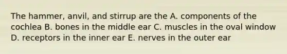 The hammer, anvil, and stirrup are the A. components of the cochlea B. bones in the middle ear C. muscles in the oval window D. receptors in the inner ear E. nerves in the outer ear