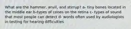 What are the hammer, anvil, and stirrup? a- tiny bones located in the middle ear b-types of cones on the retina c- types of sound that most people can detect d- words often used by audiologists in testing for hearing difficulties