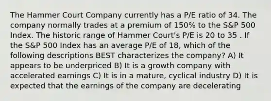 The Hammer Court Company currently has a P/E ratio of 34. The company normally trades at a premium of 150% to the S&P 500 Index. The historic range of Hammer Court's P/E is 20 to 35 . If the S&P 500 Index has an average P/E of 18, which of the following descriptions BEST characterizes the company? A) It appears to be underpriced B) It is a growth company with accelerated earnings C) It is in a mature, cyclical industry D) It is expected that the earnings of the company are decelerating