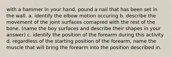 with a hammer in your hand, pound a nail that has been set in the wall. a. identify the elbow motion occuring b. describe the movement of the joint surfaces comapred with the rest of the bone. (name the boy surfaces and describe their shapes in your answer) c. identify the position of the forearm during this activity d. regardless of the starting position of the forearm, name the muscle that will bring the forearm into the position described in.