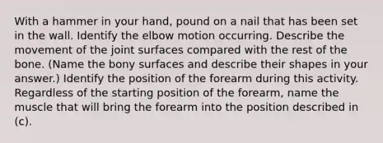 With a hammer in your hand, pound on a nail that has been set in the wall. Identify the elbow motion occurring. Describe the movement of the joint surfaces compared with the rest of the bone. (Name the bony surfaces and describe their shapes in your answer.) Identify the position of the forearm during this activity. Regardless of the starting position of the forearm, name the muscle that will bring the forearm into the position described in (c).