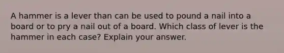 A hammer is a lever than can be used to pound a nail into a board or to pry a nail out of a board. Which class of lever is the hammer in each case? Explain your answer.