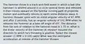 The hammer throw is a track-and-field event in which a ball (the hammer) is whirled around in a circle several times and released. It then moves upward on the familiar curving path of projectile motion and eventually returns to earth some distance away. A hammer thrower spins with an initial angular velocity of 87 RPM and after 2 seconds, has an angular velocity of 151 RPM when he releases the hammer at a take-off angle of 43°. The distance from his axis of rotation to the hammer head is 1.75 m. What is the linear velocity of the hammer at release? Assume the direction to which he's throwing is positive. Select the closest answer. (1 RPM = 0.105 rad/s) What was the centripetal acceleration at release of the hammer thrower