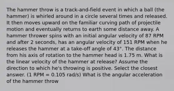 The hammer throw is a track-and-field event in which a ball (the hammer) is whirled around in a circle several times and released. It then moves upward on the familiar curving path of projectile motion and eventually returns to earth some distance away. A hammer thrower spins with an initial angular velocity of 87 RPM and after 2 seconds, has an angular velocity of 151 RPM when he releases the hammer at a take-off angle of 43°. The distance from his axis of rotation to the hammer head is 1.75 m. What is the linear velocity of the hammer at release? Assume the direction to which he's throwing is positive. Select the closest answer. (1 RPM = 0.105 rad/s) What is the angular acceleration of the hammer throw