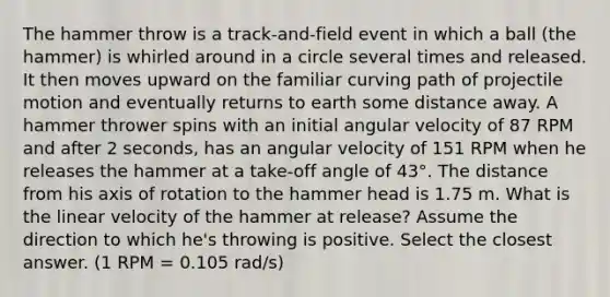 The hammer throw is a track-and-field event in which a ball (the hammer) is whirled around in a circle several times and released. It then moves upward on the familiar curving path of projectile motion and eventually returns to earth some distance away. A hammer thrower spins with an initial angular velocity of 87 RPM and after 2 seconds, has an angular velocity of 151 RPM when he releases the hammer at a take-off angle of 43°. The distance from his axis of rotation to the hammer head is 1.75 m. What is the linear velocity of the hammer at release? Assume the direction to which he's throwing is positive. Select the closest answer. (1 RPM = 0.105 rad/s)