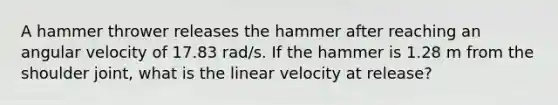 A hammer thrower releases the hammer after reaching an angular velocity of 17.83 rad/s. If the hammer is 1.28 m from the shoulder joint, what is the linear velocity at release?