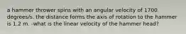 a hammer thrower spins with an angular velocity of 1700 degrees/s. the distance forms the axis of rotation to the hammer is 1.2 m. -what is the linear velocity of the hammer head?