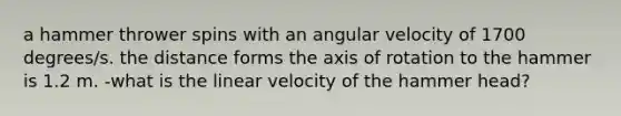 a hammer thrower spins with an angular velocity of 1700 degrees/s. the distance forms the axis of rotation to the hammer is 1.2 m. -what is the linear velocity of the hammer head?