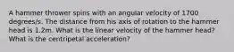 A hammer thrower spins with an angular velocity of 1700 degrees/s. The distance from his axis of rotation to the hammer head is 1.2m. What is the linear velocity of the hammer head? What is the centripetal acceleration?