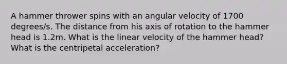 A hammer thrower spins with an angular velocity of 1700 degrees/s. The distance from his axis of rotation to the hammer head is 1.2m. What is the linear velocity of the hammer head? What is the centripetal acceleration?