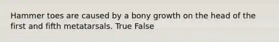 Hammer toes are caused by a bony growth on the head of the first and fifth metatarsals. True False