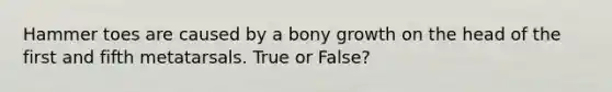 Hammer toes are caused by a bony growth on the head of the first and fifth metatarsals. True or False?