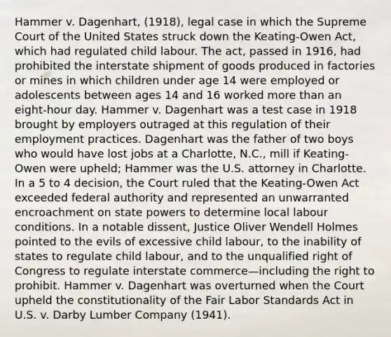 Hammer v. Dagenhart, (1918), legal case in which the Supreme Court of the United States struck down the Keating-Owen Act, which had regulated child labour. The act, passed in 1916, had prohibited the interstate shipment of goods produced in factories or mines in which children under age 14 were employed or adolescents between ages 14 and 16 worked more than an eight-hour day. Hammer v. Dagenhart was a test case in 1918 brought by employers outraged at this regulation of their employment practices. Dagenhart was the father of two boys who would have lost jobs at a Charlotte, N.C., mill if Keating-Owen were upheld; Hammer was the U.S. attorney in Charlotte. In a 5 to 4 decision, the Court ruled that the Keating-Owen Act exceeded federal authority and represented an unwarranted encroachment on state powers to determine local labour conditions. In a notable dissent, Justice Oliver Wendell Holmes pointed to the evils of excessive child labour, to the inability of states to regulate child labour, and to the unqualified right of Congress to regulate interstate commerce—including the right to prohibit. Hammer v. Dagenhart was overturned when the Court upheld the constitutionality of the Fair Labor Standards Act in U.S. v. Darby Lumber Company (1941).