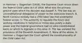 In Hammer v. Dagenhart (1918), the Supreme Court struck down the federal Child Labor Act of 1916. What was the primary ground upon which the decision was based? A. The law was an unconstitutional delegation of power to the executive branch. B. North Carolina already had a child labor law that preempted federal action. C. The authority to regulate the hours and working conditions in factories or mines was purely a state power and the federal government had no valid constitutional basis on which to legislate in this area. D. The law violated the provisions of the Eleventh Amendment. E. None of the above. In Hammer v. Dagenhart the Court upheld the constitutionality of the Child Labor Act.