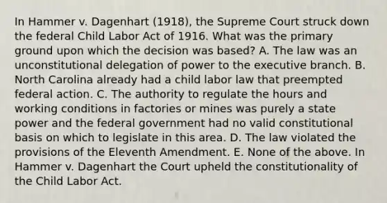 In Hammer v. Dagenhart (1918), the Supreme Court struck down the federal Child Labor Act of 1916. What was the primary ground upon which the decision was based? A. The law was an unconstitutional delegation of power to the executive branch. B. North Carolina already had a child labor law that preempted federal action. C. The authority to regulate the hours and working conditions in factories or mines was purely a state power and the federal government had no valid constitutional basis on which to legislate in this area. D. The law violated the provisions of the Eleventh Amendment. E. None of the above. In Hammer v. Dagenhart the Court upheld the constitutionality of the Child Labor Act.