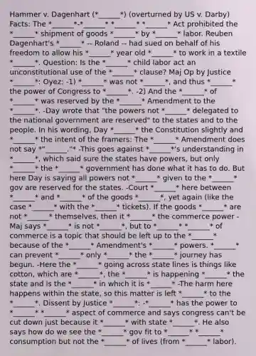 Hammer v. Dagenhart (*______*) (overturned by US v. Darby) Facts: The *______*-*______* *______* *______* Act prohibited the *______* shipment of goods *______* by *______* labor. Reuben Dagenhart's *______* -- Roland -- had sued on behalf of his freedom to allow his *______* year old *______* to work in a textile *______*. Question: Is the *______* child labor act an unconstitutional use of the *______* clause? Maj Op by Justice *______*: Oyez: -1) *______* was not *______*, and thus *______* the power of Congress to *______*. -2) And the *______* of *______* was reserved by the *______* Amendment to the *______*. -Day wrote that "the powers not *______* delegated to the national government are reserved" to the states and to the people. In his wording, Day *______* the Constitution slightly and *______* the intent of the framers: The *______* Amendment does not say *"______."* -This goes against *______*'s understanding in *______*, which said sure the states have powers, but only *______* the *______* government has done what it has to do. But here Day is saying all powers not *______* given to the *______* gov are reserved for the states. -Court *______* here between *______* and *______* of the goods *______*, yet again (like the case *______* with the *______* tickets). If the goods *______* are not *______* themselves, then it *______* the commerce power -Maj says *______* is not *______*, but to *______* *______* of commerce is a topic that should be left up to the *______* because of the *______* Amendment's *______* powers. *______* can prevent *______* only *______* the *______* journey has begun. -Here the *______* going across state lines is things like cotton, which are *______*, the *______* is happening *______* the state and is the *______* in which it is *______* -The harm here happens within the state, so this matter is left *______* to the *______*. Dissent by Justice *______*: -*______* has the power to *______* *______* aspect of commerce and says congress can't be cut down just because it *______* with state *______*. He also says how do we see the *______* gov fit to *______* *______* consumption but not the *______* of lives (from *______* labor).