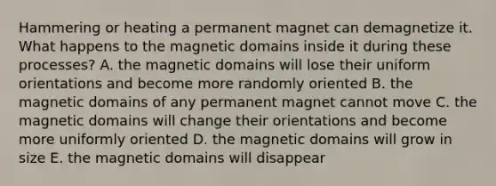 Hammering or heating a permanent magnet can demagnetize it. What happens to the magnetic domains inside it during these processes? A. the magnetic domains will lose their uniform orientations and become more randomly oriented B. the magnetic domains of any permanent magnet cannot move C. the magnetic domains will change their orientations and become more uniformly oriented D. the magnetic domains will grow in size E. the magnetic domains will disappear