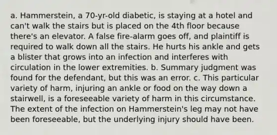 a. Hammerstein, a 70-yr-old diabetic, is staying at a hotel and can't walk the stairs but is placed on the 4th floor because there's an elevator. A false fire-alarm goes off, and plaintiff is required to walk down all the stairs. He hurts his ankle and gets a blister that grows into an infection and interferes with circulation in the lower extremities. b. Summary judgment was found for the defendant, but this was an error. c. This particular variety of harm, injuring an ankle or food on the way down a stairwell, is a foreseeable variety of harm in this circumstance. The extent of the infection on Hammerstein's leg may not have been foreseeable, but the underlying injury should have been.