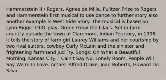 Hammerstein II / Rogers, Agnes de Mille, Pulitzer Prize to Rogers and Hammerstein first musical to use dance to further story also another example is West Side Story. The musical is based on Lynn Riggs' 1931 play, Green Grow the Lilacs. Set in farm country outside the town of Claremore, Indian Territory, in 1906, it tells the story of farm girl Laurey Williams and her courtship by two rival suitors, cowboy Curly McLain and the sinister and frightening farmhand Jud Fry. Songs: Oh What a Beautiful Morning, Kansas City, I Cain't Say No, Lonely Room, People Will Say We're In Love. Actors: Alfred Drake, Joan Roberts, Howard Da Silva