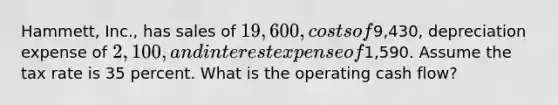 Hammett, Inc., has sales of 19,600, costs of9,430, depreciation expense of 2,100, and interest expense of1,590. Assume the tax rate is 35 percent. What is the operating cash flow?