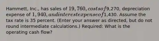 Hammett, Inc., has sales of 19,760, costs of9,270, depreciation expense of 1,940, and interest expense of1,430. Assume the tax rate is 35 percent. (Enter your answer as directed, but do not round intermediate calculations.) Required: What is the operating cash flow?