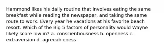 Hammond likes his daily routine that involves eating the same breakfast while reading the newspaper, and taking the same route to work. Every year he vacations at his favorite beach resort. Which of the Big 5 factors of personality would Wayne likely score low in? a. conscientiousness b. openness c. extraversion d. agreeableness