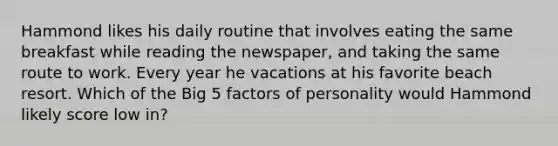 Hammond likes his daily routine that involves eating the same breakfast while reading the newspaper, and taking the same route to work. Every year he vacations at his favorite beach resort. Which of the Big 5 factors of personality would Hammond likely score low in?