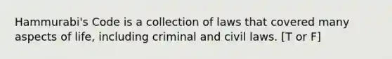 Hammurabi's Code is a collection of laws that covered many aspects of life, including criminal and civil laws. [T or F]