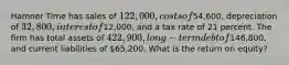 Hamner Time has sales of 122,000, costs of54,600, depreciation of 32,800, interest of12,000, and a tax rate of 21 percent. The firm has total assets of 422,900, long-term debt of146,800, and current liabilities of 65,200. What is the return on equity?