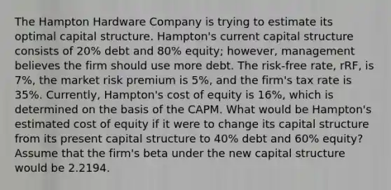 The Hampton Hardware Company is trying to estimate its optimal capital structure. Hampton's current capital structure consists of 20% debt and 80% equity; however, management believes the firm should use more debt. The risk-free rate, rRF, is 7%, the market risk premium is 5%, and the firm's tax rate is 35%. Currently, Hampton's cost of equity is 16%, which is determined on the basis of the CAPM. What would be Hampton's estimated cost of equity if it were to change its capital structure from its present capital structure to 40% debt and 60% equity? Assume that the firm's beta under the new capital structure would be 2.2194.