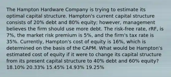 The Hampton Hardware Company is trying to estimate its optimal capital structure. Hampton's current capital structure consists of 20% debt and 80% equity; however, management believes the firm should use more debt. The risk-free rate, rRF, is 7%, the market risk premium is 5%, and the firm's tax rate is 35%. Currently, Hampton's cost of equity is 16%, which is determined on the basis of the CAPM. What would be Hampton's estimated cost of equity if it were to change its capital structure from its present capital structure to 40% debt and 60% equity? 18.10% 20.33% 15.45% 14.93% 19.25%