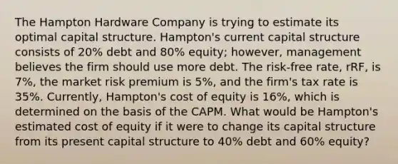 The Hampton Hardware Company is trying to estimate its optimal capital structure. Hampton's current capital structure consists of 20% debt and 80% equity; however, management believes the firm should use more debt. The risk-free rate, rRF, is 7%, the market risk premium is 5%, and the firm's tax rate is 35%. Currently, Hampton's cost of equity is 16%, which is determined on the basis of the CAPM. What would be Hampton's estimated cost of equity if it were to change its capital structure from its present capital structure to 40% debt and 60% equity?