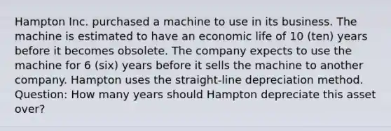 Hampton Inc. purchased a machine to use in its business. The machine is estimated to have an economic life of 10 (ten) years before it becomes obsolete. The company expects to use the machine for 6 (six) years before it sells the machine to another company. Hampton uses the straight-line depreciation method. Question: How many years should Hampton depreciate this asset over?