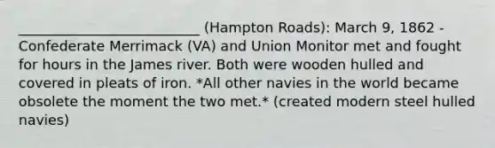 __________________________ (Hampton Roads): March 9, 1862 - Confederate Merrimack (VA) and Union Monitor met and fought for hours in the James river. Both were wooden hulled and covered in pleats of iron. *All other navies in the world became obsolete the moment the two met.* (created modern steel hulled navies)