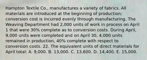 Hampton Textile Co., manufactures a variety of fabrics. All materials are introduced at the beginning of production; conversion cost is incurred evenly through manufacturing. The Weaving Department had 2,000 units of work in process on April 1 that were 30% complete as to conversion costs. During April, 9,000 units were completed and on April 30, 4,000 units remained in production, 40% complete with respect to conversion costs. 22. The equivalent units of direct materials for April total: A. 9,000. B. 13,000. C. 13,600. D. 14,400. E. 15,000.