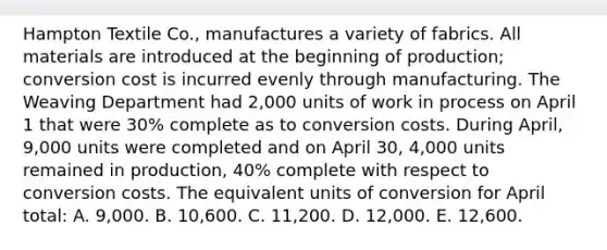 Hampton Textile Co., manufactures a variety of fabrics. All materials are introduced at the beginning of production; conversion cost is incurred evenly through manufacturing. The Weaving Department had 2,000 units of work in process on April 1 that were 30% complete as to conversion costs. During April, 9,000 units were completed and on April 30, 4,000 units remained in production, 40% complete with respect to conversion costs. The equivalent units of conversion for April total: A. 9,000. B. 10,600. C. 11,200. D. 12,000. E. 12,600.