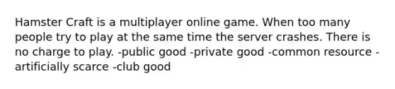 Hamster Craft is a multiplayer online game. When too many people try to play at the same time the server crashes. There is no charge to play. -public good -private good -common resource -artificially scarce -club good