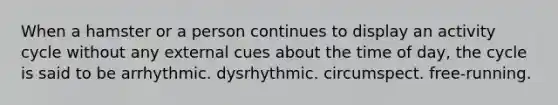 When a hamster or a person continues to display an activity cycle without any external cues about the time of day, the cycle is said to be arrhythmic. dysrhythmic. circumspect. free-running.