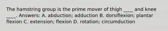 The hamstring group is the prime mover of thigh ____ and knee ____. Answers: A. abduction; adduction B. dorsiflexion; plantar flexion C. extension; flexion D. rotation; circumduction