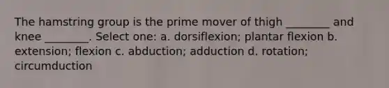 The hamstring group is the prime mover of thigh ________ and knee ________. Select one: a. dorsiflexion; plantar flexion b. extension; flexion c. abduction; adduction d. rotation; circumduction