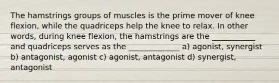 The hamstrings groups of muscles is the prime mover of knee flexion, while the quadriceps help the knee to relax. In other words, during knee flexion, the hamstrings are the ___________ and quadriceps serves as the _____________ a) agonist, synergist b) antagonist, agonist c) agonist, antagonist d) synergist, antagonist