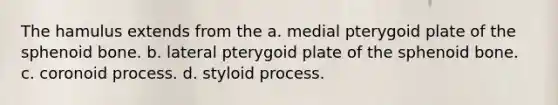 The hamulus extends from the a. medial pterygoid plate of the sphenoid bone. b. lateral pterygoid plate of the sphenoid bone. c. coronoid process. d. styloid process.