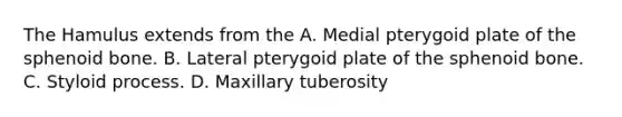 The Hamulus extends from the A. Medial pterygoid plate of the sphenoid bone. B. Lateral pterygoid plate of the sphenoid bone. C. Styloid process. D. Maxillary tuberosity