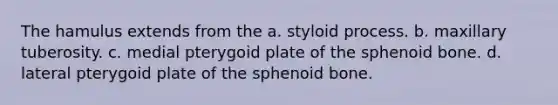 The hamulus extends from the a. styloid process. b. maxillary tuberosity. c. medial pterygoid plate of the sphenoid bone. d. lateral pterygoid plate of the sphenoid bone.