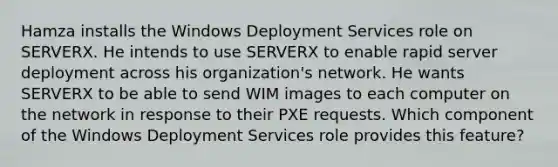 Hamza installs the Windows Deployment Services role on SERVERX. He intends to use SERVERX to enable rapid server deployment across his organization's network. He wants SERVERX to be able to send WIM images to each computer on the network in response to their PXE requests. Which component of the Windows Deployment Services role provides this feature?