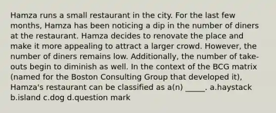 Hamza runs a small restaurant in the city. For the last few months, Hamza has been noticing a dip in the number of diners at the restaurant. Hamza decides to renovate the place and make it more appealing to attract a larger crowd. However, the number of diners remains low. Additionally, the number of take-outs begin to diminish as well. In the context of the BCG matrix (named for the Boston Consulting Group that developed it), Hamza's restaurant can be classified as a(n) _____. a.haystack b.island c.dog d.question mark