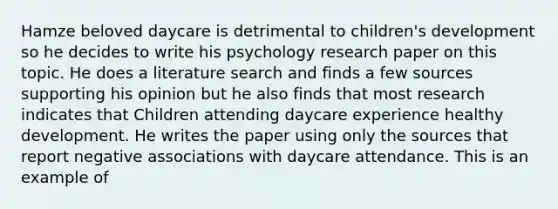 Hamze beloved daycare is detrimental to children's development so he decides to write his psychology research paper on this topic. He does a literature search and finds a few sources supporting his opinion but he also finds that most research indicates that Children attending daycare experience healthy development. He writes the paper using only the sources that report negative associations with daycare attendance. This is an example of